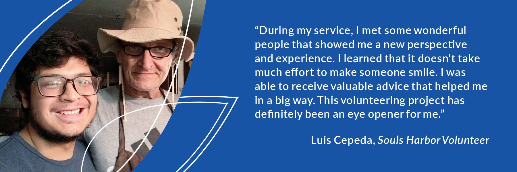 “During my service, I met some wonderful people that showed me a new perspective and experience. I learned that it doesn't take much effort to make someone smile. I was able to receive valuable advice that helped me in a big way. This volunteering project has definitely been an eye opener for me.” Luis Cepeda, Souls Harbor Volunteer